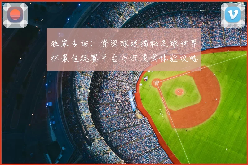独家专访:资深球迷揭秘足球世界杯最佳观赛平台与沉浸式体验攻略