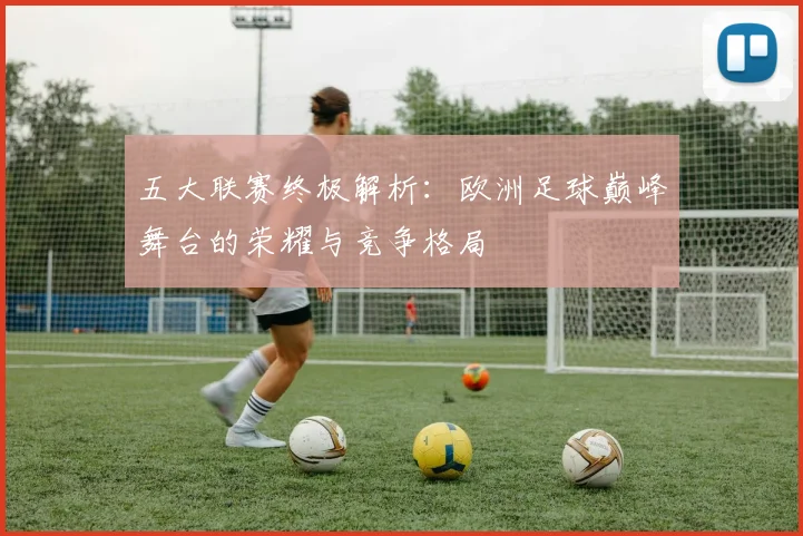 五大联赛终极解析:欧洲足球巅峰舞台的荣耀与竞争格局