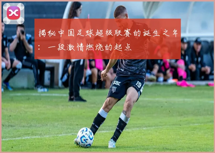 揭秘中国足球超级联赛的诞生之年：一段激情燃烧的起点