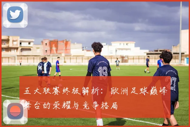 五大联赛终极解析：欧洲足球巅峰舞台的荣耀与竞争格局