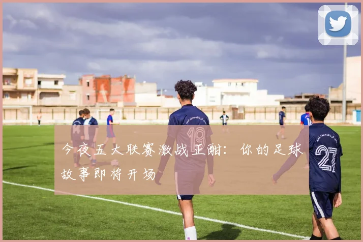 今夜五大联赛激战正酣：你的足球故事即将开场